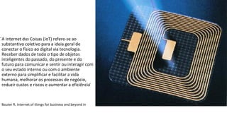 ̈A Internet das Coisas (IoT) refere-se ao
substantivo coletivo para a ideia geral de
conectar o físico ao digital via tecnologia.
Receber dados de todo o tipo de objetos
inteligentes do passado, do presente e do
futuro para comunicar e sentir ou interagir com
o seu estado interno ou com o ambiente
externo para simplificar e facilitar a vida
humana, melhorar os processos de negócio,
reduzir custos e riscos e aumentar a eficiência ̈
Bouter R. Internet of things for business and beyond in
 