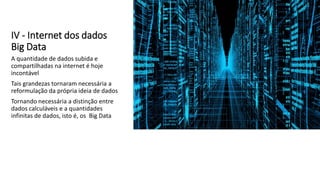 IV - Internet dos dados
Big Data
A quantidade de dados subida e
compartilhadas na internet é hoje
incontável
Tais grandezas tornaram necessária a
reformulação da própria ideia de dados
Tornando necessária a distinção entre
dados calculáveis e a quantidades
infinitas de dados, isto é, os Big Data
 