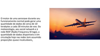 O motor de uma aeronave durante seu
funcionamento normal pode gerar uma
quantidade de dados de cerca de 10
terabytes a cada 30 minutos de voo. Da
meteorologia, aos social network e à
rede RDIF (Radio Frequency ID tags), a
quantidade de dados disponíveis e em
circulação hoje nas redes tem assumido
proporções quase incalculáveis.
 