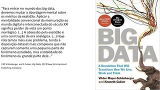 “Para entrar no mundo dos big data,
devemos mudar a abordagem mental sobre
os méritos da exatidão. Aplicar a
mentalidade convencional da mensuração ao
mundo digital e interconectado do século XXI
significa perder de vista um ponto
nevrálgico. (...) A obsessão pela exatidão é
uma construção da era analógica. (...) Hoje
não temos mais esse problema, tendo à
disposição dataset mais complexos que não
capturam somente uma pequena parte do
fenômeno estudado, mas a totalidade do
fenômeno ou grande parte dele…”
V.M.Schonberger and K.Cukier, Big Data, 2013,New York Hartcourt
Publishing Company.
 