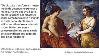 “Os big data transformam nosso
modo de entender e explorar o
mundo. Na era dos small data,
éramos guiados por hipóteses
sobre como funcionava o mundo,
as quais depois tentávamos
validar recolhendo e analisando
dados. No futuro, nossa
compreensão será guiada mais
pela abundância dos dados do
que pelas hipóteses”
V.M.Schonberger and K.Cukier, Big Data, 2013,New
York Hartcourt Publishing Company. G.D.Cerrini Apollo e la Sibilla cumana
 