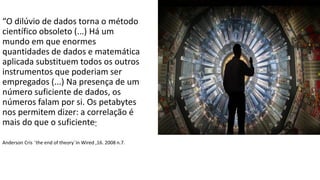 “O dilúvio de dados torna o método
científico obsoleto (...) Há um
mundo em que enormes
quantidades de dados e matemática
aplicada substituem todos os outros
instrumentos que poderiam ser
empregados ​​(...) Na presença de um
número suficiente de dados, os
números falam por si. Os petabytes
nos permitem dizer: a correlação é
mais do que o suficiente”
Anderson Cris ¨the end of theory¨in Wired ,16. 2008 n.7.
 