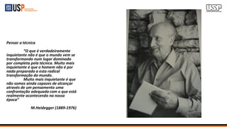 Pensar a técnica
“O que é verdadeiramente
inquietante não é que o mundo vem se
transformando num lugar dominado
por completa pela técnica. Muito mais
inquietante é que o homem não é por
nada preparado a esta radical
transformação do mundo.
Muito mais inquietante é que
não somos ainda capazes de alcançar
através de um pensamento uma
confrontação adequada com o que está
realmente acontecendo na nossa
época”
M.Heidegger (1889-1976)
 