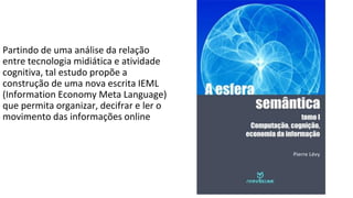 Partindo de uma análise da relação
entre tecnologia midiática e atividade
cognitiva, tal estudo propõe a
construção de uma nova escrita IEML
(Information Economy Meta Language)
que permita organizar, decifrar e ler o
movimento das informações online
 