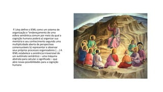 P. Lévy define o IEML como um sistema de
organização e “endereçamento de uma
esfera semântica comum por meio da qual a
cognição humana poderá a) organizar sua
memória e seu conhecimento segundo uma
multiplicidade aberta de perspectivas
comensuráveis b) representar e observar
seus próprios processos organizadores (....) A
IEML estabelece a existência irreversível de
um autômato semântico – uma máquina
abstrata para calcular o significado – que
abre novas possibilidades para a cognição
humana
 