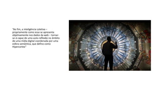 “Ao fim, a inteligência coletiva –
propriamente como essa se apresenta
objetivamente nos dados da web – tornar-
se-á capaz de uma auto-reflexão no âmbito
de uma mídia digital coordenada por uma
esfera semântica, que defino como
Hipercortex”
 