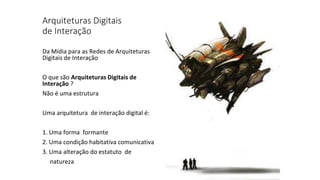 Arquiteturas Digitais
de Interação
Da Mídia para as Redes de Arquiteturas
Digitais de Interação
O que são Arquiteturas Digitais de
Interação ?
Não é uma estrutura
Uma arquitetura de interação digital é:
1. Uma forma formante
2. Uma condição habitativa comunicativa
3. Uma alteração do estatuto de
natureza
 