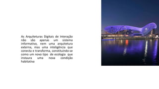 As Arquiteturas Digitais de Interação
não são apenas um sistema
informativo, nem uma arquitetura
externa, mas uma inteligência que
conecta e transforma, constituindo-se
como um novo tipo de ecologia que
instaura uma nova condição
habitativa
 