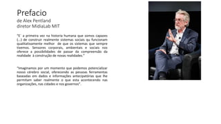 Prefacio
de Alex Pentland
diretor MidiaLab MIT
“E´ a primeira vez na historia humana que somos capazes
(...) de construir realmente sistemas sociais qu funcionam
qualitativamente melhor de que os sistemas que sempre
tivemos. Sensores corporais, ambientais e sociais nos
oferece a possibilidades de passar da compreensão da
realidade à construção de novas realidades.”
“Imaginamos por um momento que podemos potencializar
nosso cérebro social, oferecendo as pessoas ferramentas
baseadas em dados e informações antecipatórias que lhe
permitam saber realmente o que esta acontecendo nas
organizações, nas cidades e nos governos”.
 