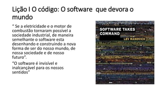 Lição I O código: O software que devora o
mundo
“ Se a eletricidade e o motor de
combustão tornaram possível a
sociedade industrial, de maneira
semelhante o software esta
desenhando e construindo a nova
forma de ser do nosso mundo, de
nossa sociedade e de nosso
futuro”.
“O software é invisível e
inalcançável para os nossos
sentidos”
 