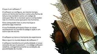 O que é um software ?
O software se configura, ao mesmo tempo,
como um forma de escrita e como uma forma de
leitura mas tambem como um codigo de
execuçao Mas ler e escrever para o computador
nao é a mesma coisa que para nos humanos.
Para computador leer e uma inscriçao e
portanto algo material.
A sua finalidade principal é fazer as coisas
acontecerem no mundo O codigo é ação e um
outro tipo de escrita
O software se torna o horizonte da experiencia
Mas o que é o mundo depois do software ?
Il software transforma em profundidade o nosso
conceito do que é possível (...) o código software
redefine, ontogeneticamente as condições de
possibilidade do mundo
 