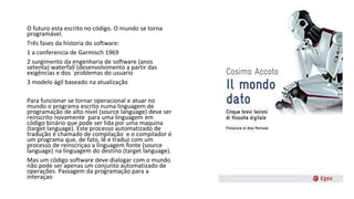 O futuro esta escrito no código. O mundo se torna
programável.
Três fases da historia do software:
1 a conferencia de Garmisch 1969
2 surgimento da engenharia de software (anos
setenta) waterfall (desenvolvimento a partir das
exigências e dos ´problemas do usuario
3 modelo ágil baseado na atualização
Para funcionar se tornar operacional e atuar no
mundo o programa escrito numa linguagem de
programação de alto nível (source language) deve ser
reinscrito novamente para uma linguagem em
código binário que pode ser lida por uma maquina
(target language). Este processo automatizado de
tradução é chamado de compilação e o compilador é
um programa que, de fato, lê e traduz com um
processo de reinscriçao a linguagem fonte (source
language) na linguagem do destino (target language).
Mas um código software deve dialogar com o mundo
não pode ser apenas um conjunto automatizado de
operações. Passagem da programação para a
interaçao
 