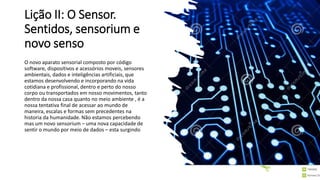 Lição II: O Sensor.
Sentidos, sensorium e
novo senso
O novo aparato sensorial composto por código
software, dispositivos e acessórios moveis, sensores
ambientais, dados e inteligências artificiais, que
estamos desenvolvendo e incorporando na vida
cotidiana e profissional, dentro e perto do nosso
corpo ou transportados em nosso movimentos, tanto
dentro da nossa casa quanto no meio ambiente , é a
nossa tentativa final de acessar ao mundo de
maneira, escalas e formas sem precedentes na
historia da humanidade. Não estamos percebendo
mas um novo sensorium – uma nova capacidade de
sentir o mundo por meio de dados – esta surgindo
 