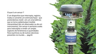 O que é um sensor ?
É um dispositivo que intercepta, registra,
traduz e converte um estimulo/input - que
pretendemos medir- em um sinal elétrico
que se torna saída/output medida
interpretável (de um observador ou de um
instrumento). Um sensor é portanto usado
para interceptar e emdir um amplo
espectro de fenômenos e quantidades
físico-químicos ou de outras naturezas
presentes no mundo…. pag.65
 