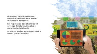 Os sensores são instrumentos de
construção de mundo e não apenas
instrumentos de medição
Sao responsaveis pelo advento de um
novo tipo de natureza, interativa e
comunicante digitalmente.
A natureza que fala aos sensores nao é a
mesma que fala aos olhos
 