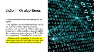 Lição III: Os algoritmos
• O algoritmo tem a ver com um conjunto de
regras.
• Um algoritmo é um procedimento de cálculo:
um número finito de regras que leva ao
resultado após um número finito de operações.
As operações nada mais são do que aplicações
das regras dadas, que em termos de TI também
são chamadas de “instruções” ou comandos.
• O algoritmo de computador é, portanto, um
conjunto de instruções aplicadas para executar
um processamento ou resolver um problema.
 