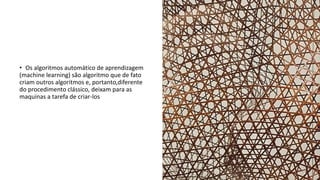 • Os algoritmos automático de aprendizagem
(machine learning) são algoritmo que de fato
criam outros algoritmos e, portanto,diferente
do procedimento clássico, deixam para as
maquinas a tarefa de criar-los
 