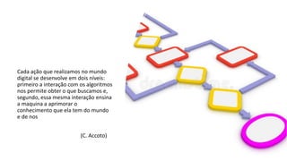 Cada ação que realizamos no mundo
digital se desenvolve em dois níveis:
primeiro a interação com os algoritmos
nos permite obter o que buscamos e,
segundo, essa mesma interação ensina
a maquina a aprimorar o
conhecimento que ela tem do mundo
e de nos
(C. Accoto)
 