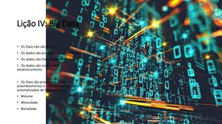 Lição IV: Big Data
• Os Data não são Dados !
• Os dados são produzidos por humanos
• Os dados são fixos nascem velhos
• Os dados sâo construídos
estatisticamente
• Os Data são produzidos pelas
assemblamentos e processamentos
automatizados de dados diversos
• Volume
• Velocidade
• Variedade
 