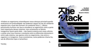 «Embora os organismos reivendiquem nossa atençao principal quando
analisamos em profundidade nao podemos separa-los de seu ambiente
espacial com o qual eles formam um ambiente fisico (...) Nosso
preconceito humano nos leva a considerar os organismos como a parte
mais importante desses sistemas, mas certamente os fatores
inorganicos fazem parte dele – nao haveria sistema sem esses ultimos,
e existe uma troca imensa e constante entre os diferentes elementos e
entre cada sistema, nao apenas entre os organismos, mas entre o
organico e o inorganico. Esses ecosistemas, como podemos chama-los,
sao de diferentes tipos e tamanhos»
A.
Tansley
 