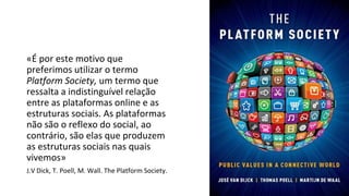 «É por este motivo que
preferimos utilizar o termo
Platform Society, um termo que
ressalta a indistinguível relação
entre as plataformas online e as
estruturas sociais. As plataformas
não são o reflexo do social, ao
contrário, são elas que produzem
as estruturas sociais nas quais
vivemos»
J.V Dick, T. Poell, M. Wall. The Platform Society.
 