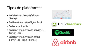 Tipos de plataformas
• Ambientais: Array of things -
Chicago
• Deliberativas - Liquid feedback
• Culturais - Spotify
• Compartilhamento de serviços –
Airbnb Uber
• Compartilhamento de datos
cientificos (open science)
 
