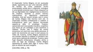 O imperador Carlos Magno, já em avançada
idade, apaixonou-se por uma donzela alemã.
Os barões da corte andavam muito
preocupados vendo que o soberano, entregue
a uma paixão amorosa que o fazia esquecer-se
de sua dignidade real, negligenciava os deveres
do Império. Quando a jovem morreu
subitamente, os dignitários respiraram
aliviados, mas por pouco tempo, pois o amor
de Carlos Magno não morreu com ela. O
imperador mandou embalsamar o cadáver e
transportá-lo para sua câmara recusando
separar-se dele. O arcebispo Turpino,
apavorado com essa paixão macabra, suspeitou
que havia ali um sortilégio e quis examinar o
cadáver. Oculto sob a língua da morta
encontrou um anel com uma pedra preciosa. A
partir do momento em que o anel passou às
mãos de Turpino, Carlos Magno apressou-se
em mandar sepultar o cadáver e transferiu seu
amor para a pessoa do arcebispo. Turpino, para
fugir daquela embaraçosa situação, atirou o
anel no lago de Costança. Carlos Magno
apaixonou-se então pelo lago e nunca mais
quis se afastar de suas margens.
(CALVINO, 1996, p. 78)
 