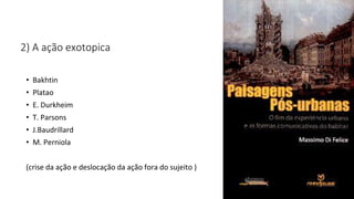 2) A ação exotopica
• Bakhtin
• Platao
• E. Durkheim
• T. Parsons
• J.Baudrillard
• M. Perniola
(crise da ação e deslocação da ação fora do sujeito )
 