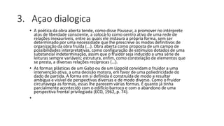 3. Açao dialogica
• A poética da obra aberta tende, como disse Pouseur, a promover no intérprete
atos de liberdade consciente, a colocá-lo como centro ativo de uma rede de
relações inexauríveis, entre as quais ele instaura a própria forma, sem ser
determinado por uma necessidade que lhe prescreve os modos definitivos de
organização da obra fruída (...). Obra aberta como proposta de um campo de
possibilidades interpretativas, como configuração de estímulos dotados de uma
substancial indeterminação, assim que o fruidor seja induzido a uma série de
leituras sempre variáveis; estrutura, enfim, como constelação de elementos que
se presta, a diversas relações recíprocas (...).
• As formas plásticas de um Gabo ou de um Lippold convidam o fruidor a uma
intervenção ativa, a uma decisão motora, em favor de uma poliedricidade do
dado de partida. A forma em si definida é construída de modo a resultar
ambígua e visível de perspectivas diversas e de modo diverso. Como o fruidor
circunavega as formas, essas lhe parecem várias formas. É quanto já tinha
parcialmente acontecido com o edifício barroco e com o abandono de uma
perspectiva frontal privilegiada (ECO, 1962, p. 74).
•
 