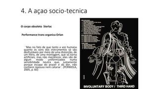 4. A açao socio-tecnica
O corpo obsoleto Sterlac
Performance trans organica Orlan
¨Mas no fato de que tanto a voz humana
quanto os sons dos instrumentos só são
desfrutáveis por meio de uma distorção, de
um filtro, de uma montagem, que os torna
artificiais, mas não mecânicos: eles são de
algum modo uniformizados numa
sensibilidade neutra que, justamente
porque escapa do prazer e da dor, não
conhece repouso nem catarse¨. (PERNIOLA,
2005, p. 83)
 