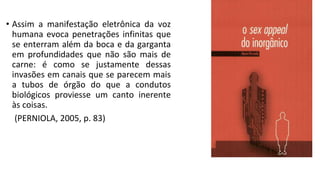 • Assim a manifestação eletrônica da voz
humana evoca penetrações infinitas que
se enterram além da boca e da garganta
em profundidades que não são mais de
carne: é como se justamente dessas
invasões em canais que se parecem mais
a tubos de órgão do que a condutos
biológicos proviesse um canto inerente
às coisas.
(PERNIOLA, 2005, p. 83)
 