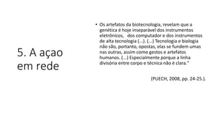 5. A açao
em rede
• Os artefatos da biotecnologia, revelam que a
genética é hoje inseparável dos instrumentos
eletrônicos, dos computador e dos instrumentos
de alta tecnologia (...). (...) Tecnologia e biologia
não são, portanto, opostas, elas se fundem umas
nas outras, assim como gestos e artefatos
humanos. (...) Especialmente porque a linha
divisória entre corpo e técnica não é clara."
(PUECH, 2008, pp. 24-25.).
 