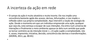 A incerteza da ação em rede
• O campo da ação é muito aleatório e muito incerto. Ele nos impõe uma
consciência bastante agida dos acasos, derivas, bifurcações, e nos impõe a
reflexão sobre sua própria complexidade. Aqui intervém a noção de ecologia da
ação. Desde o momento em que um indivíduo empreende uma ação, qualquer
que seja ela, esta começa a escapar de suas intenções. Ela entra num universo de
interações e finalmente o meio-ambiente apossa-se dela num sentido que pode
se tornar contrário ao da intenção inicial. (...) A ação supõe a complexidade, isto
é, acaso, imprevisto, iniciativa, decisão, consciência das derivas e transformações.
(MORIN, 2011, pp. 80-81)
•
 