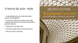 A teoria do ator- rede
• A sociedade como um todo não existe,
existem as agregações
• Os atores sociais não existem. Nas redes
ninguém age solzinho mas todos são levado a
agir pelos outros
• Cada ator é um ator-rede.
• Os atores redes são de varias naturezas...
• Do ator para os actantes
 