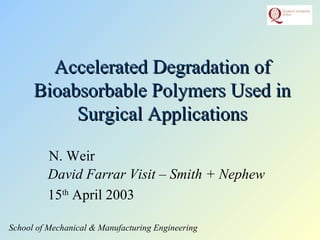 N. Weir
School of Mechanical & Manufacturing Engineering
Accelerated Degradation ofAccelerated Degradation of
Bioabsorbable Polymers Used inBioabsorbable Polymers Used in
Surgical ApplicationsSurgical Applications
David Farrar Visit – Smith + Nephew
15th
April 2003
 