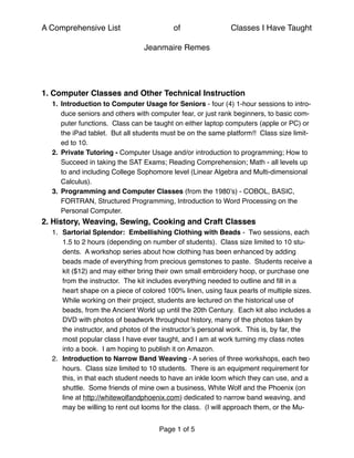 A Comprehensive List of Classes I Have Taught
Jeanmaire Remes
1. Computer Classes and Other Technical Instruction
1. Introduction to Computer Usage for Seniors - four (4) 1-hour sessions to intro-
duce seniors and others with computer fear, or just rank beginners, to basic com-
puter functions. Class can be taught on either laptop computers (apple or PC) or
the iPad tablet. But all students must be on the same platform!! Class size limit-
ed to 10.
2. Private Tutoring - Computer Usage and/or introduction to programming; How to
Succeed in taking the SAT Exams; Reading Comprehension; Math - all levels up
to and including College Sophomore level (Linear Algebra and Multi-dimensional
Calculus).
3. Programming and Computer Classes (from the 1980’s) - COBOL, BASIC,
FORTRAN, Structured Programming, Introduction to Word Processing on the
Personal Computer.
2. History, Weaving, Sewing, Cooking and Craft Classes
1. Sartorial Splendor: Embellishing Clothing with Beads - Two sessions, each
1.5 to 2 hours (depending on number of students). Class size limited to 10 stu-
dents. A workshop series about how clothing has been enhanced by adding
beads made of everything from precious gemstones to paste. Students receive a
kit ($12) and may either bring their own small embroidery hoop, or purchase one
from the instructor. The kit includes everything needed to outline and ﬁll in a
heart shape on a piece of colored 100% linen, using faux pearls of multiple sizes.
While working on their project, students are lectured on the historical use of
beads, from the Ancient World up until the 20th Century. Each kit also includes a
DVD with photos of beadwork throughout history, many of the photos taken by
the instructor, and photos of the instructor’s personal work. This is, by far, the
most popular class I have ever taught, and I am at work turning my class notes
into a book. I am hoping to publish it on Amazon.
2. Introduction to Narrow Band Weaving - A series of three workshops, each two
hours. Class size limited to 10 students. There is an equipment requirement for
this, in that each student needs to have an inkle loom which they can use, and a
shuttle. Some friends of mine own a business, White Wolf and the Phoenix (on
line at http://whitewolfandphoenix.com) dedicated to narrow band weaving, and
may be willing to rent out looms for the class. (I will approach them, or the Mu-
Page of1 5
 