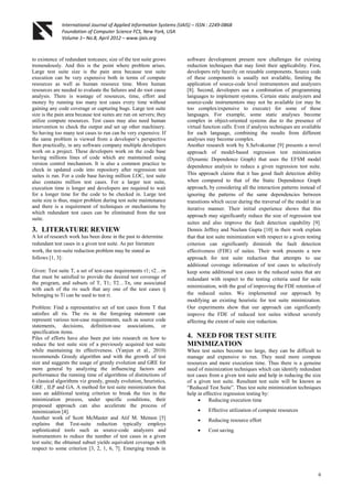 International Journal of Applied Information Systems (IJAIS) – ISSN : 2249-0868
Foundation of Computer Science FCS, New York, USA
Volume 1– No.8, April 2012 – www.ijais.org
6
to existence of redundant testcases; size of the test suite grows
tremendously. And this is the point where problem arises.
Large test suite size is the pain area because test suite
execution can be very expensive both in terms of compute
resources as well as human resource time. More human
resources are needed to evaluate the failures and do root cause
analysis. There is wastage of resources, time, effort and
money by running too many test cases every time without
gaining any code coverage or capturing bugs. Large test suite
size is the pain area because test suites are run on servers; they
utilize compute resources. Test cases may also need human
intervention to check the output and set up other machinery.
So having too many test cases to run can be very expensive. If
the same problem is viewed from a developer‟s perspective
then practically, in any software company multiple developers
work on a project. These developers work on the code base
having millions lines of code which are maintained using
version control mechanism. It is also a common practice to
check in updated code into repository after regression test
suites is run. For a code base having million LOC, test suite
also contains million test cases. For a larger test suite,
execution time is longer and developers are required to wait
for a longer time for the code to be checked in. Large test
suite size is thus, major problem during test suite maintenance
and there is a requirement of techniques or mechanisms by
which redundant test cases can be eliminated from the test
suite.
3. LITERATURE REVIEW
A lot of research work has been done in the past to determine
redundant test cases in a given test suite. As per literature
work, the test-suite reduction problem may be stated as
follows [1, 3]:
Given: Test suite T, a set of test-case requirements r1; r2…rn
that must be satisfied to provide the desired test coverage of
the program, and subsets of T, T1; T2…Tn, one associated
with each of the ris such that any one of the test cases tj
belonging to Ti can be used to test ri.
Problem: Find a representative set of test cases from T that
satisfies all ris. The ris in the foregoing statement can
represent various test-case requirements, such as source code
statements, decisions, definition-use associations, or
specification items.
Piles of efforts have also been put into research on how to
reduce the test suite size of a previously acquired test suite
while maintaining its effectiveness. (Yanjun et al., 2010)
recommends Greedy algorithm and with the growth of test
size and suggests the usage of greedy evolution and GRE for
more general by analyzing the influencing factors and
performance the running time of algorithms of distinctions of
6 classical algorithms viz greedy, greedy evolution, heuristics,
GRE , ILP and GA. A method for test suite minimization that
uses an additional testing criterion to break the ties in the
minimization process, under specific conditions, their
proposed approach can also accelerate the process of
minimization [4].
Another work of Scott McMaster and Atif M. Memon [5]
explains that Test-suite reduction typically employs
sophisticated tools such as source-code analyzers and
instrumentors to reduce the number of test cases in a given
test suite; the obtained subset yields equivalent coverage with
respect to some criterion [3, 2, 1, 6, 7]. Emerging trends in
software development present new challenges for existing
reduction techniques that may limit their applicability. First,
developers rely heavily on reusable components. Source code
of these components is usually not available, limiting the
application of source-code level instrumentors and analyzers
[8]. Second, developers use a combination of programming
languages to implement systems. Certain static analyzers and
source-code instrumentors may not be available (or may be
too complex/expensive to execute) for some of these
languages. For example, some static analyses become
complex in object-oriented systems due to the presence of
virtual function calls. Even if analysis techniques are available
for each language, combining the results from different
analyses may become complex.
Another research work by S.Selvakumar [9] presents a novel
approach of model-based regression test minimization
(Dynamic Dependence Graph) that uses the EFSM model
dependence analysis to reduce a given regression test suite.
This approach claims that it has good fault detection ability
when compared to that of the Static Dependence Graph
approach, by considering all the interaction patterns instead of
ignoring the patterns of the same dependencies between
transitions which occur during the traversal of the model in an
iterative manner. Their initial experience shows that this
approach may significantly reduce the size of regression test
suites and also improve the fault detection capability [9].
Dennis Jeffrey and Neelam Gupta [10] in their work explain
that that test suite minimization with respect to a given testing
criterion can significantly diminish the fault detection
effectiveness (FDE) of suites. Their work presents a new
approach for test suite reduction that attempts to use
additional coverage information of test cases to selectively
keep some additional test cases in the reduced suites that are
redundant with respect to the testing criteria used for suite
minimization, with the goal of improving the FDE retention of
the reduced suites. We implemented our approach by
modifying an existing heuristic for test suite minimization.
Our experiments show that our approach can significantly
improve the FDE of reduced test suites without severely
affecting the extent of suite size reduction.
4. NEED FOR TEST SUITE
MINIMIZATION
When test suites become too large, they can be difficult to
manage and expensive to run. They need more compute
resources and more execution time. Thus there is a genuine
need of minimization techniques which can identify redundant
test cases from a given test suite and help in reducing the size
of a given test suite. Resultant test suite will be known as
“Reduced Test Suite”. Thus test suite minimization techniques
help in effective regression testing by:
 Reducing execution time
 Effective utilization of compute resources
 Reducing resource effort
 Cost saving.
 