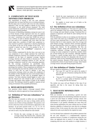 International Journal of Applied Information Systems (IJAIS) – ISSN : 2249-0868
Foundation of Computer Science FCS, New York, USA
Volume 1– No.8, April 2012 – www.ijais.org
7
5. COMPLEXITY OF TEST SUITE
MINIMIZATION PROBLEM
Our requirement of having a new test suite reduction
technique does not mean that there are no existing techniques.
But the major area of concern with every test suite reduction
approach is that, are they capable to operate on live testing
environment or real world software programs? The main
reason behind this could be the computational complexity of
the test suite reduction problem.
The process of identifying redundancy among test cases is not
so trivial, because of huge regression suite size. In a typical
live testing environment a test suite may contain hundreds of
test cases - sometimes even more than 10,000 test cases or
even a million. In order to identify redundant test cases, each
test case needs to be compared with every other test case
which makes this a problem of O(𝐧 𝟐
) time complexity i.e.
time required to perform comparisons is directly proportional
to the square of the size of the number of test cases. Let‟s
consider a typical test suite for a live product to be of 1
million test cases then (𝟏 𝐦𝐢𝐥𝐥𝐢𝐨𝐧) 𝟐
comparisons are
challenging.
This is further complicated by the fact that a test case to test
case comparison is not a simple operation but could have
multiple comparison criterions. For example test cases may be
compared on the basis of statement coverage, function
coverage, function call stack, branch or decision etc. With a
typical live product containing millions of LOC, the line
coverage comparison would be a time consuming operation.
By line coverage comparison we specifically mean
comparison of actual line numbers rather than comparison of
percentage line numbers. These comparisons are definitely too
time consuming that may limit the usability of the solution.
Hence to solve this we need to identify a test suite
minimization technique which can reduce the complexity of
the problem so that redundant test cases can be found within a
reasonable amount of time with an acceptable degree of
accuracy. Test Suite reduction should happen in such a way
that the reduced test suite should be able to provide same
coverage and capture same number of faults as the original
test suite. The technique should be capable to operate on real
testing environment with acceptable performance.
6. RESEARCH QUESTIONS
Few questions which needed a thorough research before
finalizing the reduction approach are being explained here:
6.1 Definition of “test case redundancy” as
per literature
The first step was naturally to define test case redundancy.
When do we regard two test cases as being similar and by
extension one of them as being redundant? The question is not
trivial as there have been several alternative approaches in the
literature. As per prior research works [11, 12, 13, 14, 15]
“Test Case Redundancy” mean removing test cases from a
test suite in such a way that reduced test suite should:
 Provide the same coverage (in terms of some
coverage criteria like function flow, statement, and
branch etc) of the software as the original test suite.
 Satisfy the same requirements as the original test
suite i.e. effectiveness of the test suite should not be
affected.
 Be capable to reveal same set of faults as the
original test suite.
6.2 Our definition of test case redundancy
We have defined redundancy as “Test cases TC1 and TC2 are
said to be redundant if they have same functional flow, same
line coverage and same branch coverage. Functional flow or
sequence of functions call should be same starting from the
first function”.
With this definition in place we are making sure that those test
cases which will come up as redundant as per our approach
will have same functional flow i.e. they will call same set of
functions that too in same sequence, same line coverage and
same branch coverage. Testcases whose execution generates
the same functional flow shows test cases in a suite which are
testing same features. So the probability that they are
redundant is higher. Along with functional flow we are also
comparing statement coverage and by same statement
coverage we mean comparison of actual line numbers which
got covered during test case execution. Although statement
coverage is a good coverage metric but it is insensitive to
control structures and does not adequately take into account
statements which involve branching and decision-making i.e.
the control structures. Because of this reason we have also
considered the criteria of same branch coverage. Same branch
coverage ensures same path during program execution.
6.3 Our definition of “Similar Testcases”
We have opted two definitions of “similar test cases”
 Test cases TC1 and TC2 are said to be similar if
they call same set of functions starting from the first
function OR
 Test case TC1 is similar to TC2 if functions called
by TC1 is a proper subset of functions called by
TC2, staring from the first function.
The similar test cases will get filtered at first step of our
algorithm and that is the reason for taking them into
consideration.
7. TEST SUITE MINIMIZATION
ALGORITHM
With our invention we are presenting a generic test suite
minimization approach for determining redundant test cases in
a given test suite based on multiple coverage criteria. Our
approach has the capability to operate on a real world testing
environment. It can identify redundant test cases from test
suites having multimillion test cases without any loss of fault
detection capability of reduced test suite that too in adequate
amount of time. It also ensures the same code coverage of the
reduced test suite as provided by the original test suite.
As it has already been explained in the problem statement that
the test suite reduction is a computationally expensive
operation because of number of comparisons among the test
cases, our approach tries to resolve it in steps. Rather than
comparing each test case with another in a single iteration, it
 