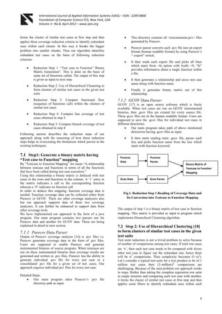 International Journal of Applied Information Systems (IJAIS) – ISSN : 2249-0868
Foundation of Computer Science FCS, New York, USA
Volume 1– No.8, April 2012 – www.ijais.org
8
forms the cluster of similar test cases at first step and then
applies three coverage reduction criteria to identify redundant
ones within each cluster. In this way it breaks the bigger
problem into smaller chunks. Thus our algorithm identifies
redundant test cases on the basis of following reduction
criterion:
 Reduction Step 1: “Test case to Function” Binary
Matrix Generation”. This is done on the basis of
same set of functions called. The output of this step
is given as input to next step.
 Reduction Step 2: Use of Hierarchical Clustering to
form clusters of similar test cases in the given test
suite
 Reduction Step 3: Compare functional flow
(sequence of functions call) within the clusters of
similar test cases
 Reduction Step 4: Compare line coverage of test
cases obtained in step 3.
 Reduction Step 5: Compare branch coverage of test
cases obtained in step 4
Following section describes the reduction steps of our
approach along with the reasoning of how these reduction
steps helps in overcoming the limitations which persist in the
existing techniques.
7.1 Step1: Generate a binary matrix having
“Test case to Function” mapping
By “Testcase to Function Mapping” we mean “A relationship
between testcase and functions in terms of all the functions
that have been called during test case execution.”
Using this relationship a binary matrix is deduced with test
cases in the rows and functions in the column. A „1‟ entry in
the matrix indicates a call to the corresponding function
whereas a „0‟ indicates no function call.
In order to deduce this mapping, function coverage data is
needed. Function coverage data can be collected either from
Purecov or GCOV. There are other coverage analyzers also
but our approach supports data of these two coverage
analyzers. It can further be enhanced to support data from
other coverage tools.
We have implemented our approach in the form of a java
program. Our main program contains two parsers one for
Purecov data and another for GCOV data. These are being
explained in detail in next section.
7.1.1 Purecov Data Parser:
Output of Purecov coverage analyzer [16] is .pcv files i.e.
Purecov generates coverage data in the form of .pcv files.
Users are supposed to enable Purecov and generate
instrumented binaries of source program. When testcases are
run on these instrumented binaries then coverage results are
generated and written in .pcv files. Purecov has the ability to
generate individual .pcv file for every test case or a
consolidated .pcv file for a given set of test cases. Our
approach requires individual pcv files for every test case.
Detailed Steps:
 Our main program takes Purecov‟s .pcv file
directory path as input.
 This directory contains all <testcasename.pcv> files
generated by Purecov.
 Purecov parser converts each .pcv file into an export
format (human readable format) by using Purecov‟s
“–export” switch.
 It then reads each export file and picks all lines
which starts from –fu option with #calls >0, “fu”
provides information about a single function within
a file.
 It then generates a relationship and saves test case
name along with function name.
 Finally it generates binary matrix out of this
relationship.
7.1.2 GCOV Data Parser:
GCOV [17] is an open source software which is freely
available. When test cases are run on GCOV instrumented
binaries, then .gcov files are created for every source file.
These gcov files are in the human readable format. Users are
supposed to save the .gcov files for individual test cases in
different directories.
 Our main program takes path of above mentioned
directories having .gcov files as input.
 It then starts reading main .gcov file, parses each
line and picks function name from the line which
starts with function keyword.
The output of step 1 is a binary matrix of test case to function
mapping. This matrix is provided as input to program which
implements Hierarchical Clustering algorithm.
7.2 Step 2: Use of Hierarchical Clustering [18]
to form clusters of similar test cases in the given
test suite
Test suite reduction is not a trivial problem to solve because
of number of comparisons among test cases. If total test cases
are „n‟, then each test case needs to be compared with every
other test case to figure out the redundant one, hence there
will be n2
comparisons. Thus complexity becomes O (n2
).
Let‟s consider a typical test suite for a live product to be of 1
million test cases then (1 million)2
comparisons are
challenging. Because of the said problem our approach works
in steps. Rather than taking the complete regression test suite
in single iteration and comparing each test case with another,
it forms the cluster of similar test cases at first step and then
applies some filters to identify redundant ones within each
Purecov
Data
Gcov Data
Purecov
Parser
Gcov Parser
Binary Matrix of
Testcase to Function
Mapping
Fig.1. Reduction Step 1 Reading of Coverage Data and
Its Conversion into Testcase to Function Mapping
 