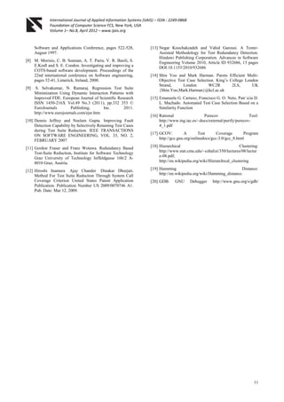 International Journal of Applied Information Systems (IJAIS) – ISSN : 2249-0868
Foundation of Computer Science FCS, New York, USA
Volume 1– No.8, April 2012 – www.ijais.org
11
Software and Applications Conference, pages 522-528,
August 1997.
[8] M. Morisio, C. B. Seaman, A. T. Parra, V. R. Basili, S.
E.Kraft and S. E. Condon. Investigating and improving a
COTS-based software development. Proceedings of the
22nd international conference on Software engineering,
pages 32-41, Limerick, Ireland, 2000.
[9] S. Selvakumar, N. Ramaraj. Regression Test Suite
Minimization Using Dynamic Interaction Patterns with
Improved FDE. European Journal of Scientific Research
ISSN 1450-216X Vol.49 No.3 (2011), pp.332 353 ©
EuroJournals Publishing, Inc. 2011.
http://www.eurojournals.com/ejsr.htm
[10] Dennis Jeffrey and Neelam Gupta. Improving Fault
Detection Capability by Selectively Retaining Test Cases
during Test Suite Reduction. IEEE TRANSACTIONS
ON SOFTWARE ENGINEERING, VOL. 33, NO. 2,
FEBRUARY 2007
[11] Gordon Fraser and Franz Wotawa. Redundancy Based
Test-Suite Reduction, Institute for Software Technology
Graz University of Technology Inffeldgasse 16b/2 A-
8010 Graz, Austria.
[12] Hiroshi Inamura Ajay Chander Dinakar Dhurjati.
Method For Test Suite Reduction Through System Call
Coverage Criterion United States Patent Application
Publication. Publication Number US 2009/0070746 A1.
Pub. Date: Mar 12, 2009.
[13] Negar Koochakzadeh and Vahid Garousi. A Tester-
Assisted Methodology for Test Redundancy Detection.
Hindawi Publishing Corporation. Advances in Software
Engineering Volume 2010, Article ID 932686, 13 pages
DOI:10.1155/2010/932686
[14] Shin Yoo and Mark Harman. Pareto Efficient Multi-
Objective Test Case Selection. King‟s College London
Strand, London WC2R 2LS, UK
{Shin.Yoo,Mark.Harman}@kcl.ac.uk
[15] Emanuela G. Cartaxo, Francisco G. O. Neto, Patr´ıcia D.
L. Machado. Automated Test Case Selection Based on a
Similarity Function
[16] Rational Purecov Tool:
http://www.ing.iac.es/~docs/external/purify/purecov-
4_1.pdf
[17] GCOV: A Test Coverage Program
http://gcc.gnu.org/onlinedocs/gcc-3.0/gcc_8.html
[18] Hierarchical Clustering:
http://www.stat.cmu.edu/~cshalizi/350/lectures/08/lectur
e-08.pdf;
http://en.wikipedia.org/wiki/Hierarchical_clustering
[19] Hamming Distance:
http://en.wikipedia.org/wiki/Hamming_distance.
[20] GDB: GNU Debugger http://www.gnu.org/s/gdb/
 