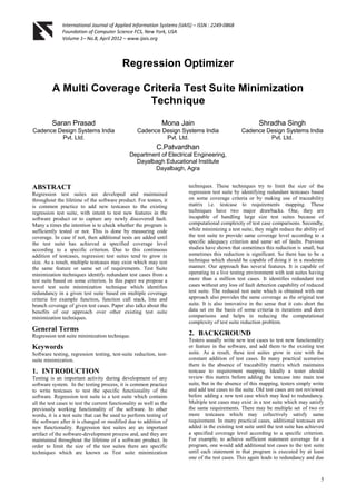 International Journal of Applied Information Systems (IJAIS) – ISSN : 2249-0868
Foundation of Computer Science FCS, New York, USA
Volume 1– No.8, April 2012 – www.ijais.org
5
Regression Optimizer
A Multi Coverage Criteria Test Suite Minimization
Technique
Saran Prasad
Cadence Design Systems India
Pvt. Ltd.
Mona Jain
Cadence Design Systems India
Pvt. Ltd.
Shradha Singh
Cadence Design Systems India
Pvt. Ltd.
C.Patvardhan
Department of Electrical Engineering,
Dayalbagh Educational Institute
Dayalbagh, Agra
ABSTRACT
Regression test suites are developed and maintained
throughout the lifetime of the software product. For testers, it
is common practice to add new testcases to the existing
regression test suite, with intent to test new features in the
software product or to capture any newly discovered fault.
Many a times the intention is to check whether the program is
sufficiently tested or not. This is done by measuring code
coverage. In case if not, then additional tests are added until
the test suite has achieved a specified coverage level
according to a specific criterion. Due to this continuous
addition of testcases, regression test suites tend to grow in
size. As a result, multiple testcases may exist which may test
the same feature or same set of requirements. Test Suite
minimization techniques identify redundant test cases from a
test suite based on some criterion. In this paper we propose a
novel test suite minimization technique which identifies
redundancy in a given test suite based on multiple coverage
criteria for example function, function call stack, line and
branch coverage of given test cases. Paper also talks about the
benefits of our approach over other existing test suite
minimization techniques.
General Terms
Regression test suite minimization technique.
Keywords
Software testing, regression testing, test-suite reduction, test-
suite minimization.
1. INTRODUCTION
Testing is an important activity during development of any
software system. In the testing process, it is common practice
to write testcases to test the specific functionality of the
software. Regression test suite is a test suite which contains
all the test cases to test the current functionality as well as the
previously working functionality of the software. In other
words, it is a test suite that can be used to perform testing of
the software after it is changed or modified due to addition of
new functionality. Regression test suites are an important
artifact of the software-development process and, and they are
maintained throughout the lifetime of a software product. In
order to limit the size of the test suites there are specific
techniques which are known as Test suite minimization
techniques. These techniques try to limit the size of the
regression test suite by identifying redundant testcases based
on some coverage criteria or by making use of traceability
matrix i.e. testcase to requirements mapping. These
techniques have two major drawbacks. One, they are
incapable of handling large size test suites because of
computational complexity of test case comparisons. Secondly,
while minimizing a test suite, they might reduce the ability of
the test suite to provide same coverage level according to a
specific adequacy criterion and same set of faults. Previous
studies have shown that sometimes this reduction is small, but
sometimes this reduction is significant. So there has to be a
technique which should be capable of doing it in a moderate
manner. Our approach has several features. It is capable of
operating in a live testing environment with test suites having
more than a million test cases. It identifies redundant test
cases without any loss of fault detection capability of reduced
test suite. The reduced test suite which is obtained with our
approach also provides the same coverage as the original test
suite. It is also innovative in the sense that it cuts short the
data set on the basis of some criteria in iterations and does
comparisons and helps in reducing the computational
complexity of test suite reduction problem.
2. BACKGROUND
Testers usually write new test cases to test new functionality
or feature in the software, and add them to the existing test
suite. As a result, these test suites grow in size with the
constant addition of test cases. In many practical scenarios
there is the absence of traceability matrix which maintains
testcase to requirement mapping. Ideally a tester should
review this matrix before adding the testcase into main test
suite, but in the absence of this mapping, testers simply write
and add test cases to the suite. Old test cases are not reviewed
before adding a new test case which may lead to redundancy.
Multiple test cases may exist in a test suite which may satisfy
the same requirements. There may be multiple set of two or
more testcases which may collectively satisfy same
requirement. In many practical cases, additional testcases are
added in the existing test suite until the test suite has achieved
a specified coverage level according to a specific criterion.
For example, to achieve sufficient statement coverage for a
program, one would add additional test cases to the test suite
until each statement in that program is executed by at least
one of the test cases. This again leads to redundancy and due
 