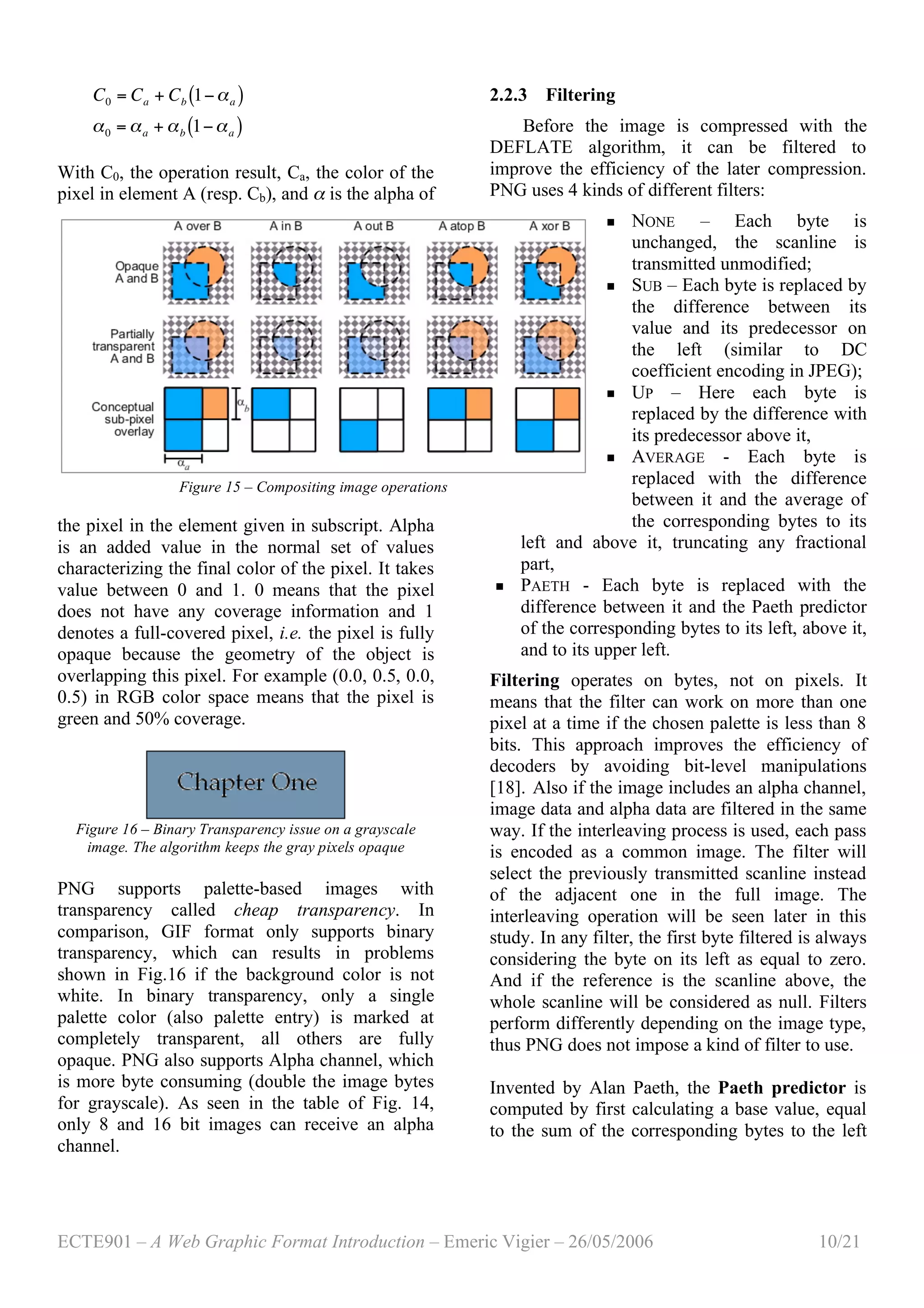 ECTE901 – A Web Graphic Format Introduction – Emeric Vigier – 26/05/2006 10/21
!
C0 = Ca + Cb 1"#a( )
#0 = #a + #b 1"#a( )
With C0, the operation result, Ca, the color of the
pixel in element A (resp. Cb), and α is the alpha of
the pixel in the element given in subscript. Alpha
is an added value in the normal set of values
characterizing the final color of the pixel. It takes
value between 0 and 1. 0 means that the pixel
does not have any coverage information and 1
denotes a full-covered pixel, i.e. the pixel is fully
opaque because the geometry of the object is
overlapping this pixel. For example (0.0, 0.5, 0.0,
0.5) in RGB color space means that the pixel is
green and 50% coverage.
Figure 16 – Binary Transparency issue on a grayscale
image. The algorithm keeps the gray pixels opaque
PNG supports palette-based images with
transparency called cheap transparency. In
comparison, GIF format only supports binary
transparency, which can results in problems
shown in Fig.16 if the background color is not
white. In binary transparency, only a single
palette color (also palette entry) is marked at
completely transparent, all others are fully
opaque. PNG also supports Alpha channel, which
is more byte consuming (double the image bytes
for grayscale). As seen in the table of Fig. 14,
only 8 and 16 bit images can receive an alpha
channel.
2.2.3 Filtering
Before the image is compressed with the
DEFLATE algorithm, it can be filtered to
improve the efficiency of the later compression.
PNG uses 4 kinds of different filters:
 NONE – Each byte is
unchanged, the scanline is
transmitted unmodified;
 SUB – Each byte is replaced by
the difference between its
value and its predecessor on
the left (similar to DC
coefficient encoding in JPEG);
 UP – Here each byte is
replaced by the difference with
its predecessor above it,
 AVERAGE - Each byte is
replaced with the difference
between it and the average of
the corresponding bytes to its
left and above it, truncating any fractional
part,
 PAETH - Each byte is replaced with the
difference between it and the Paeth predictor
of the corresponding bytes to its left, above it,
and to its upper left.
Filtering operates on bytes, not on pixels. It
means that the filter can work on more than one
pixel at a time if the chosen palette is less than 8
bits. This approach improves the efficiency of
decoders by avoiding bit-level manipulations
[18]. Also if the image includes an alpha channel,
image data and alpha data are filtered in the same
way. If the interleaving process is used, each pass
is encoded as a common image. The filter will
select the previously transmitted scanline instead
of the adjacent one in the full image. The
interleaving operation will be seen later in this
study. In any filter, the first byte filtered is always
considering the byte on its left as equal to zero.
And if the reference is the scanline above, the
whole scanline will be considered as null. Filters
perform differently depending on the image type,
thus PNG does not impose a kind of filter to use.
Invented by Alan Paeth, the Paeth predictor is
computed by first calculating a base value, equal
to the sum of the corresponding bytes to the left
Figure 15 – Compositing image operations
 