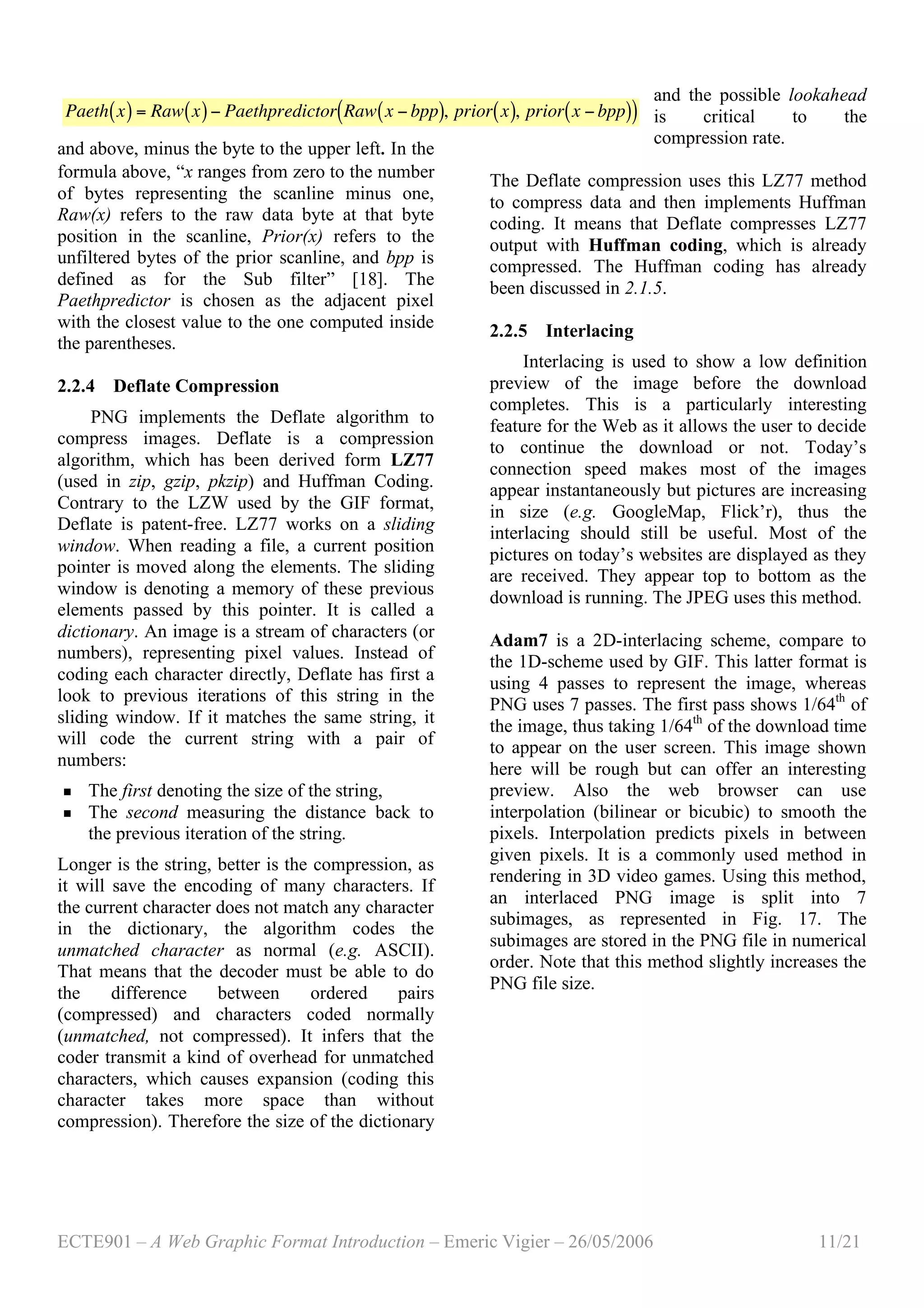 ECTE901 – A Web Graphic Format Introduction – Emeric Vigier – 26/05/2006 11/21
and above, minus the byte to the upper left. In the
formula above, “x ranges from zero to the number
of bytes representing the scanline minus one,
Raw(x) refers to the raw data byte at that byte
position in the scanline, Prior(x) refers to the
unfiltered bytes of the prior scanline, and bpp is
defined as for the Sub filter” [18]. The
Paethpredictor is chosen as the adjacent pixel
with the closest value to the one computed inside
the parentheses.
2.2.4 Deflate Compression
PNG implements the Deflate algorithm to
compress images. Deflate is a compression
algorithm, which has been derived form LZ77
(used in zip, gzip, pkzip) and Huffman Coding.
Contrary to the LZW used by the GIF format,
Deflate is patent-free. LZ77 works on a sliding
window. When reading a file, a current position
pointer is moved along the elements. The sliding
window is denoting a memory of these previous
elements passed by this pointer. It is called a
dictionary. An image is a stream of characters (or
numbers), representing pixel values. Instead of
coding each character directly, Deflate has first a
look to previous iterations of this string in the
sliding window. If it matches the same string, it
will code the current string with a pair of
numbers:
 The first denoting the size of the string,
 The second measuring the distance back to
the previous iteration of the string.
Longer is the string, better is the compression, as
it will save the encoding of many characters. If
the current character does not match any character
in the dictionary, the algorithm codes the
unmatched character as normal (e.g. ASCII).
That means that the decoder must be able to do
the difference between ordered pairs
(compressed) and characters coded normally
(unmatched, not compressed). It infers that the
coder transmit a kind of overhead for unmatched
characters, which causes expansion (coding this
character takes more space than without
compression). Therefore the size of the dictionary
and the possible lookahead
is critical to the
compression rate.
The Deflate compression uses this LZ77 method
to compress data and then implements Huffman
coding. It means that Deflate compresses LZ77
output with Huffman coding, which is already
compressed. The Huffman coding has already
been discussed in 2.1.5.
2.2.5 Interlacing
Interlacing is used to show a low definition
preview of the image before the download
completes. This is a particularly interesting
feature for the Web as it allows the user to decide
to continue the download or not. Today’s
connection speed makes most of the images
appear instantaneously but pictures are increasing
in size (e.g. GoogleMap, Flick’r), thus the
interlacing should still be useful. Most of the
pictures on today’s websites are displayed as they
are received. They appear top to bottom as the
download is running. The JPEG uses this method.
Adam7 is a 2D-interlacing scheme, compare to
the 1D-scheme used by GIF. This latter format is
using 4 passes to represent the image, whereas
PNG uses 7 passes. The first pass shows 1/64th
of
the image, thus taking 1/64th
of the download time
to appear on the user screen. This image shown
here will be rough but can offer an interesting
preview. Also the web browser can use
interpolation (bilinear or bicubic) to smooth the
pixels. Interpolation predicts pixels in between
given pixels. It is a commonly used method in
rendering in 3D video games. Using this method,
an interlaced PNG image is split into 7
subimages, as represented in Fig. 17. The
subimages are stored in the PNG file in numerical
order. Note that this method slightly increases the
PNG file size.
!
Paeth x( ) = Raw x( )" Paethpredictor Raw x " bpp( ), prior x( ), prior x " bpp( )( )
 