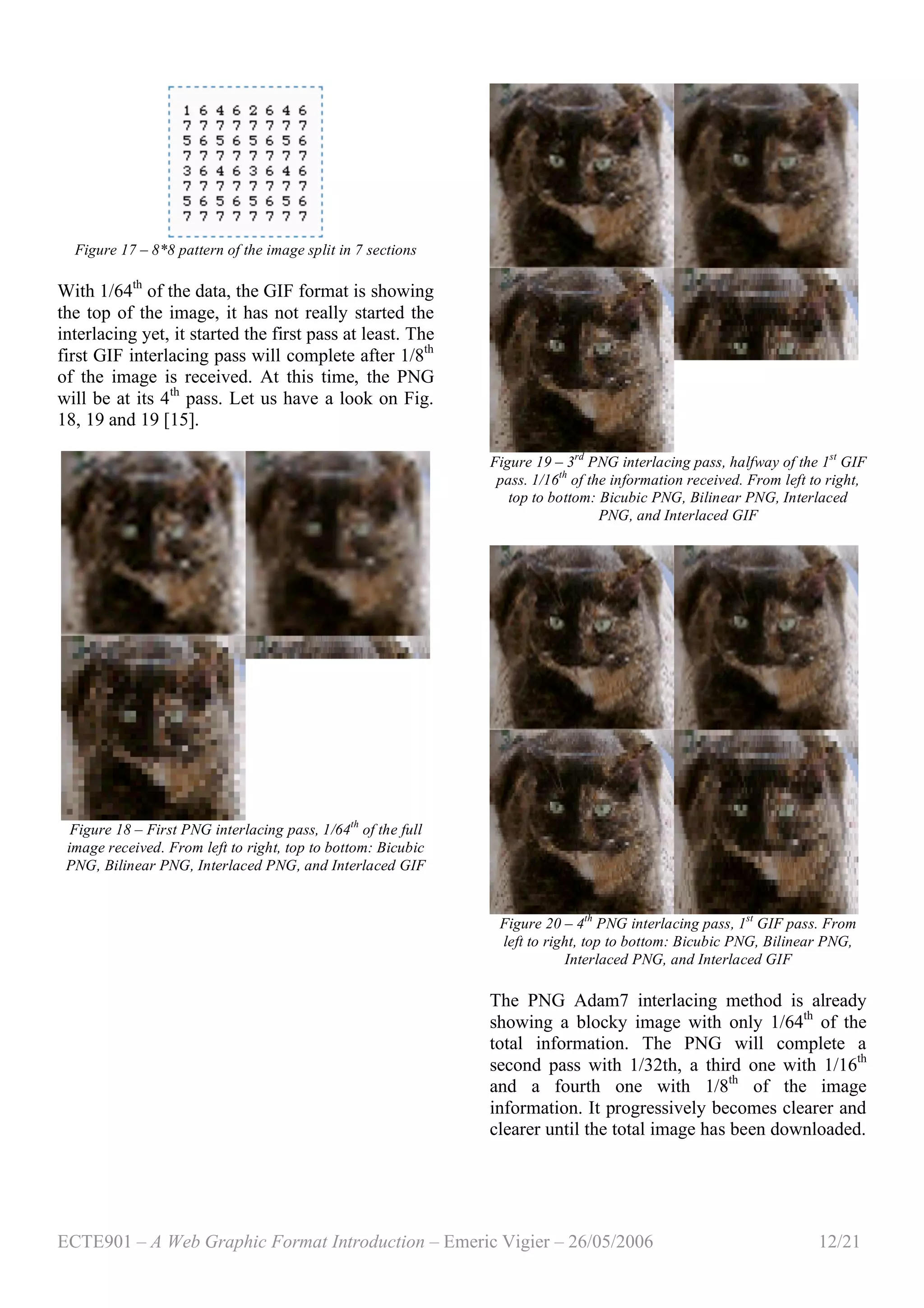 ECTE901 – A Web Graphic Format Introduction – Emeric Vigier – 26/05/2006 12/21
Figure 17 – 8*8 pattern of the image split in 7 sections
With 1/64th
of the data, the GIF format is showing
the top of the image, it has not really started the
interlacing yet, it started the first pass at least. The
first GIF interlacing pass will complete after 1/8th
of the image is received. At this time, the PNG
will be at its 4th
pass. Let us have a look on Fig.
18, 19 and 19 [15].
Figure 18 – First PNG interlacing pass, 1/64th
of the full
image received. From left to right, top to bottom: Bicubic
PNG, Bilinear PNG, Interlaced PNG, and Interlaced GIF
Figure 19 – 3rd
PNG interlacing pass, halfway of the 1st
GIF
pass. 1/16th
of the information received. From left to right,
top to bottom: Bicubic PNG, Bilinear PNG, Interlaced
PNG, and Interlaced GIF
Figure 20 – 4th
PNG interlacing pass, 1st
GIF pass. From
left to right, top to bottom: Bicubic PNG, Bilinear PNG,
Interlaced PNG, and Interlaced GIF
The PNG Adam7 interlacing method is already
showing a blocky image with only 1/64th
of the
total information. The PNG will complete a
second pass with 1/32th, a third one with 1/16th
and a fourth one with 1/8th
of the image
information. It progressively becomes clearer and
clearer until the total image has been downloaded.
 