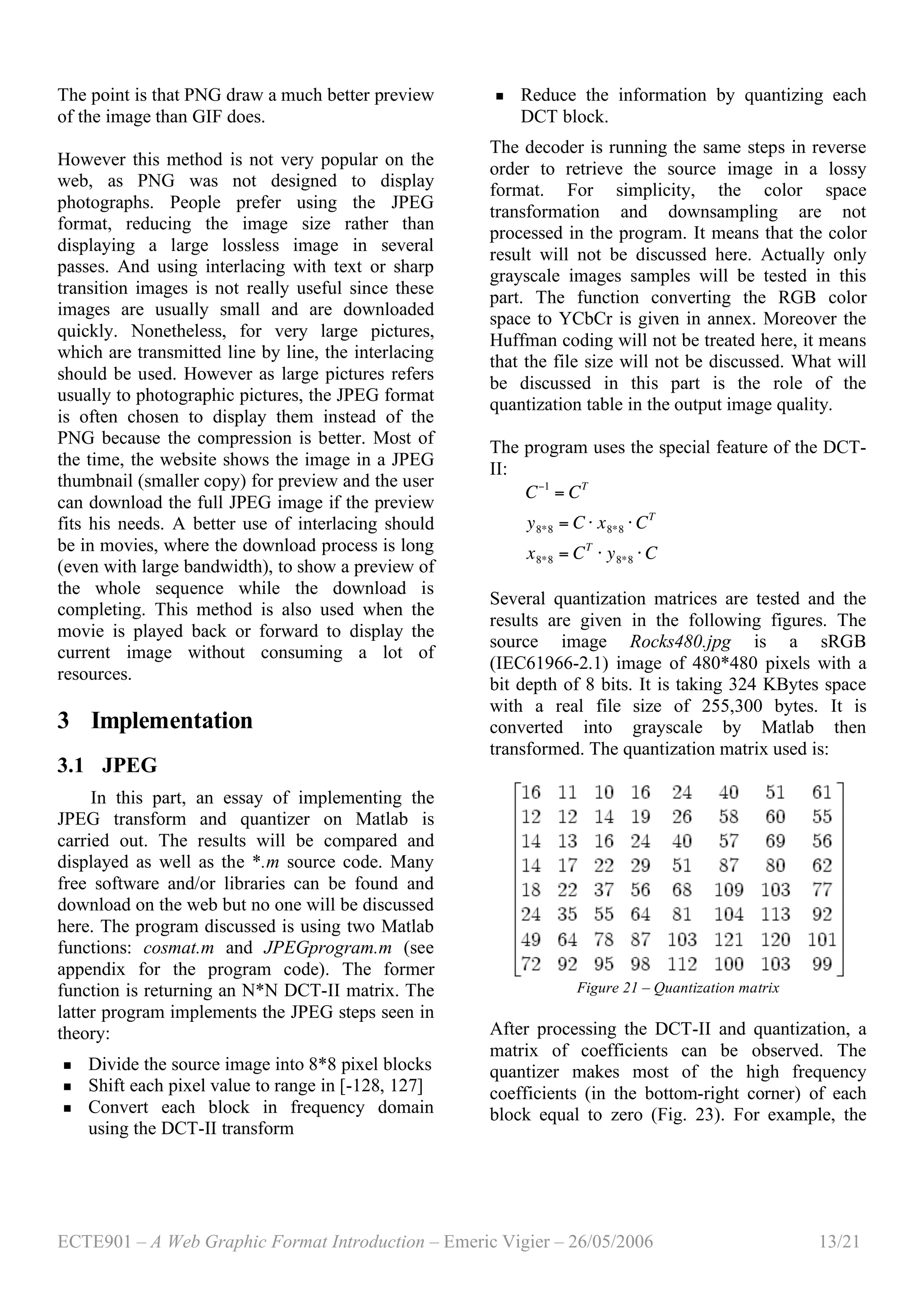 ECTE901 – A Web Graphic Format Introduction – Emeric Vigier – 26/05/2006 13/21
The point is that PNG draw a much better preview
of the image than GIF does.
However this method is not very popular on the
web, as PNG was not designed to display
photographs. People prefer using the JPEG
format, reducing the image size rather than
displaying a large lossless image in several
passes. And using interlacing with text or sharp
transition images is not really useful since these
images are usually small and are downloaded
quickly. Nonetheless, for very large pictures,
which are transmitted line by line, the interlacing
should be used. However as large pictures refers
usually to photographic pictures, the JPEG format
is often chosen to display them instead of the
PNG because the compression is better. Most of
the time, the website shows the image in a JPEG
thumbnail (smaller copy) for preview and the user
can download the full JPEG image if the preview
fits his needs. A better use of interlacing should
be in movies, where the download process is long
(even with large bandwidth), to show a preview of
the whole sequence while the download is
completing. This method is also used when the
movie is played back or forward to display the
current image without consuming a lot of
resources.
3 Implementation
3.1 JPEG
In this part, an essay of implementing the
JPEG transform and quantizer on Matlab is
carried out. The results will be compared and
displayed as well as the *.m source code. Many
free software and/or libraries can be found and
download on the web but no one will be discussed
here. The program discussed is using two Matlab
functions: cosmat.m and JPEGprogram.m (see
appendix for the program code). The former
function is returning an N*N DCT-II matrix. The
latter program implements the JPEG steps seen in
theory:
 Divide the source image into 8*8 pixel blocks
 Shift each pixel value to range in [-128, 127]
 Convert each block in frequency domain
using the DCT-II transform
 Reduce the information by quantizing each
DCT block.
The decoder is running the same steps in reverse
order to retrieve the source image in a lossy
format. For simplicity, the color space
transformation and downsampling are not
processed in the program. It means that the color
result will not be discussed here. Actually only
grayscale images samples will be tested in this
part. The function converting the RGB color
space to YCbCr is given in annex. Moreover the
Huffman coding will not be treated here, it means
that the file size will not be discussed. What will
be discussed in this part is the role of the
quantization table in the output image quality.
The program uses the special feature of the DCT-
II:
!
C"1
= CT
y8*8 = C # x8*8 # CT
x8*8 = CT
# y8*8 # C
Several quantization matrices are tested and the
results are given in the following figures. The
source image Rocks480.jpg is a sRGB
(IEC61966-2.1) image of 480*480 pixels with a
bit depth of 8 bits. It is taking 324 KBytes space
with a real file size of 255,300 bytes. It is
converted into grayscale by Matlab then
transformed. The quantization matrix used is:
Figure 21 – Quantization matrix
After processing the DCT-II and quantization, a
matrix of coefficients can be observed. The
quantizer makes most of the high frequency
coefficients (in the bottom-right corner) of each
block equal to zero (Fig. 23). For example, the
 