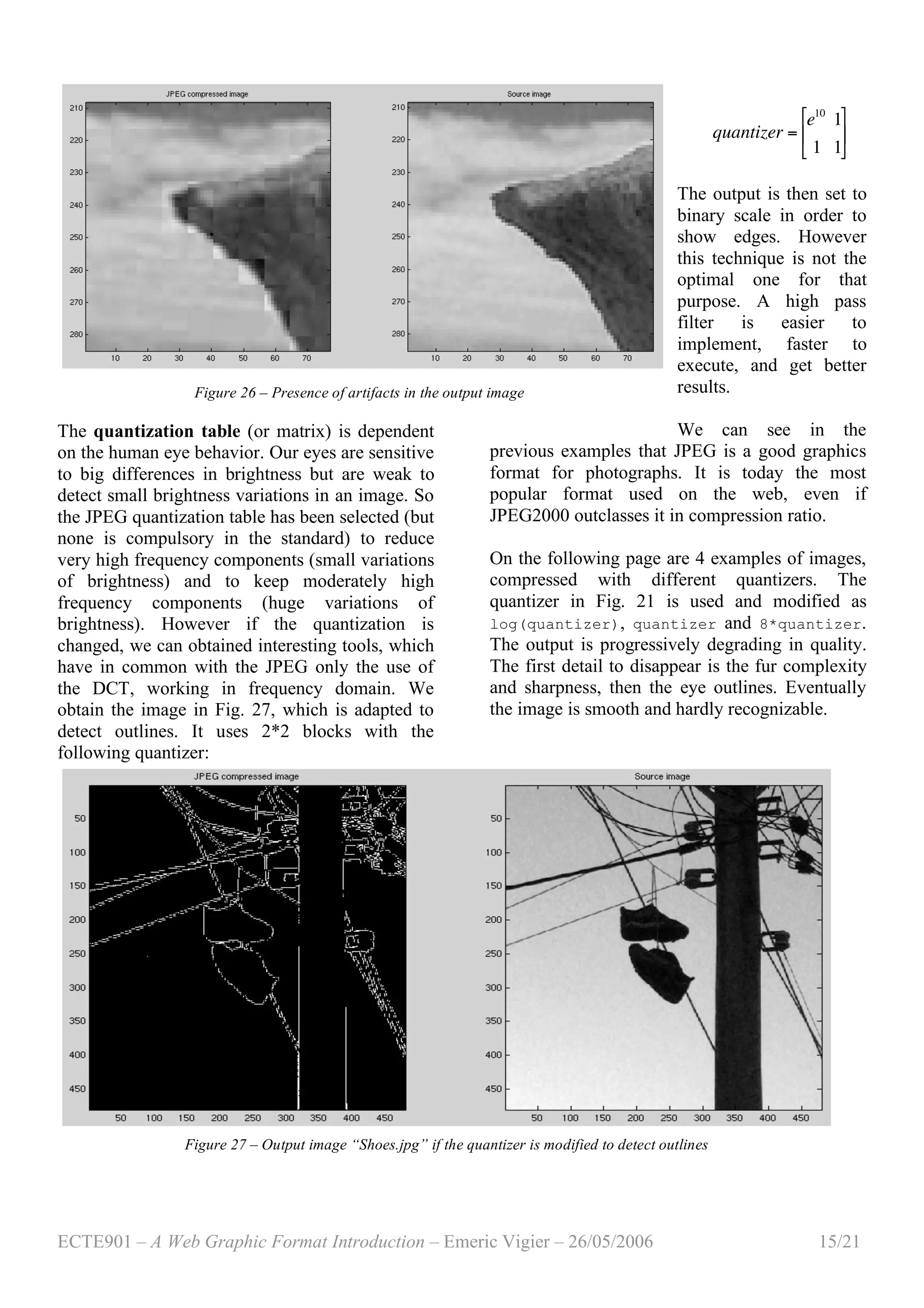 ECTE901 – A Web Graphic Format Introduction – Emeric Vigier – 26/05/2006 15/21
The quantization table (or matrix) is dependent
on the human eye behavior. Our eyes are sensitive
to big differences in brightness but are weak to
detect small brightness variations in an image. So
the JPEG quantization table has been selected (but
none is compulsory in the standard) to reduce
very high frequency components (small variations
of brightness) and to keep moderately high
frequency components (huge variations of
brightness). However if the quantization is
changed, we can obtained interesting tools, which
have in common with the JPEG only the use of
the DCT, working in frequency domain. We
obtain the image in Fig. 27, which is adapted to
detect outlines. It uses 2*2 blocks with the
following quantizer:
!
quantizer =
e10
1
1 1
"
#
$
%
&
'
The output is then set to
binary scale in order to
show edges. However
this technique is not the
optimal one for that
purpose. A high pass
filter is easier to
implement, faster to
execute, and get better
results.
We can see in the
previous examples that JPEG is a good graphics
format for photographs. It is today the most
popular format used on the web, even if
JPEG2000 outclasses it in compression ratio.
On the following page are 4 examples of images,
compressed with different quantizers. The
quantizer in Fig. 21 is used and modified as
log(quantizer), quantizer and 8*quantizer.
The output is progressively degrading in quality.
The first detail to disappear is the fur complexity
and sharpness, then the eye outlines. Eventually
the image is smooth and hardly recognizable.
Figure 27 – Output image “Shoes.jpg” if the quantizer is modified to detect outlines
Figure 26 – Presence of artifacts in the output image
 