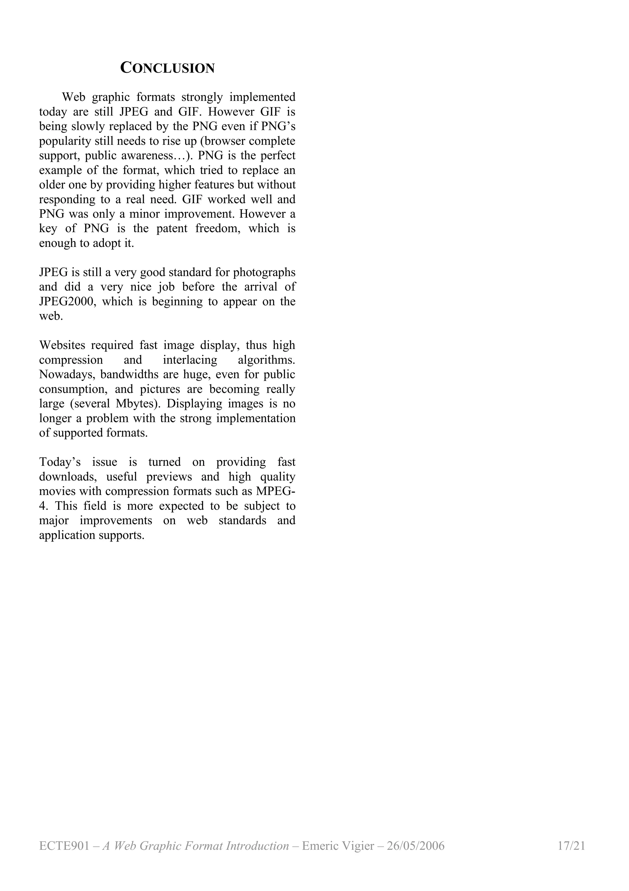 ECTE901 – A Web Graphic Format Introduction – Emeric Vigier – 26/05/2006 17/21
CONCLUSION
Web graphic formats strongly implemented
today are still JPEG and GIF. However GIF is
being slowly replaced by the PNG even if PNG’s
popularity still needs to rise up (browser complete
support, public awareness…). PNG is the perfect
example of the format, which tried to replace an
older one by providing higher features but without
responding to a real need. GIF worked well and
PNG was only a minor improvement. However a
key of PNG is the patent freedom, which is
enough to adopt it.
JPEG is still a very good standard for photographs
and did a very nice job before the arrival of
JPEG2000, which is beginning to appear on the
web.
Websites required fast image display, thus high
compression and interlacing algorithms.
Nowadays, bandwidths are huge, even for public
consumption, and pictures are becoming really
large (several Mbytes). Displaying images is no
longer a problem with the strong implementation
of supported formats.
Today’s issue is turned on providing fast
downloads, useful previews and high quality
movies with compression formats such as MPEG-
4. This field is more expected to be subject to
major improvements on web standards and
application supports.
 