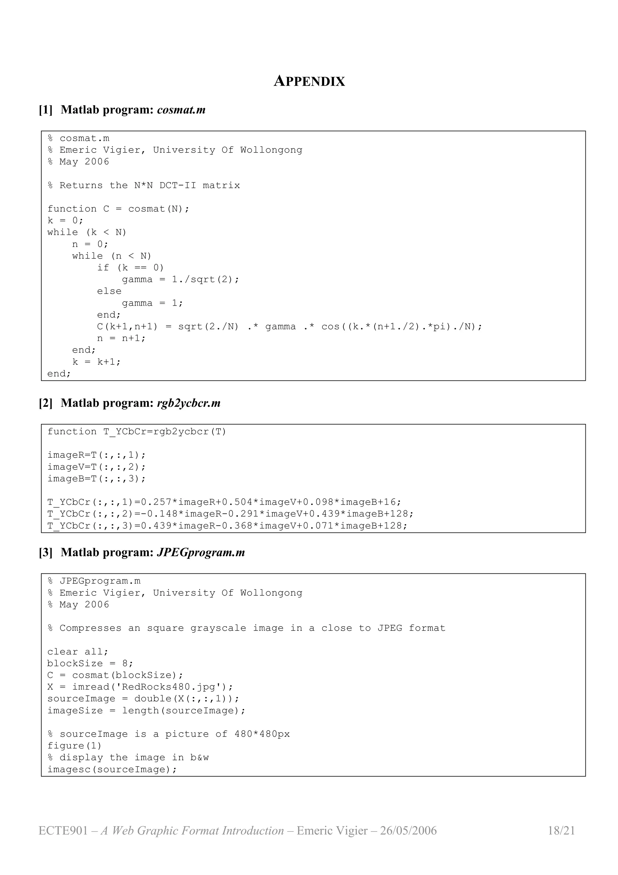 ECTE901 – A Web Graphic Format Introduction – Emeric Vigier – 26/05/2006 18/21
APPENDIX
[1] Matlab program: cosmat.m
% cosmat.m
% Emeric Vigier, University Of Wollongong
% May 2006
% Returns the N*N DCT-II matrix
function C = cosmat(N);
k = 0;
while (k < N)
n = 0;
while (n < N)
if (k == 0)
gamma = 1./sqrt(2);
else
gamma = 1;
end;
C(k+1,n+1) = sqrt(2./N) .* gamma .* cos((k.*(n+1./2).*pi)./N);
n = n+1;
end;
k = k+1;
end;
[2] Matlab program: rgb2ycbcr.m
function T_YCbCr=rgb2ycbcr(T)
imageR=T(:,:,1);
imageV=T(:,:,2);
imageB=T(:,:,3);
T_YCbCr(:,:,1)=0.257*imageR+0.504*imageV+0.098*imageB+16;
T_YCbCr(:,:,2)=-0.148*imageR-0.291*imageV+0.439*imageB+128;
T_YCbCr(:,:,3)=0.439*imageR-0.368*imageV+0.071*imageB+128;
[3] Matlab program: JPEGprogram.m
% JPEGprogram.m
% Emeric Vigier, University Of Wollongong
% May 2006
% Compresses an square grayscale image in a close to JPEG format
clear all;
blockSize = 8;
C = cosmat(blockSize);
X = imread('RedRocks480.jpg');
sourceImage = double(X(:,:,1));
imageSize = length(sourceImage);
% sourceImage is a picture of 480*480px
figure(1)
% display the image in b&w
imagesc(sourceImage);
 