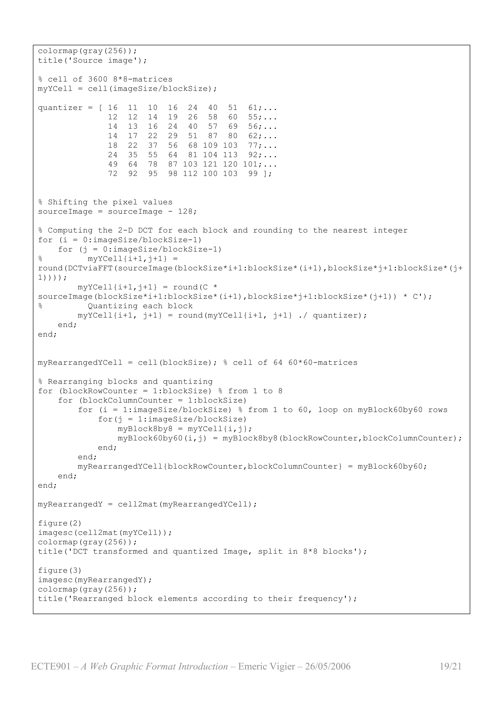 ECTE901 – A Web Graphic Format Introduction – Emeric Vigier – 26/05/2006 19/21
colormap(gray(256));
title('Source image');
% cell of 3600 8*8-matrices
myYCell = cell(imageSize/blockSize);
quantizer = [ 16 11 10 16 24 40 51 61;...
12 12 14 19 26 58 60 55;...
14 13 16 24 40 57 69 56;...
14 17 22 29 51 87 80 62;...
18 22 37 56 68 109 103 77;...
24 35 55 64 81 104 113 92;...
49 64 78 87 103 121 120 101;...
72 92 95 98 112 100 103 99 ];
% Shifting the pixel values
sourceImage = sourceImage - 128;
% Computing the 2-D DCT for each block and rounding to the nearest integer
for (i = 0:imageSize/blockSize-1)
for (j = 0:imageSize/blockSize-1)
% myYCell{i+1,j+1} =
round(DCTviaFFT(sourceImage(blockSize*i+1:blockSize*(i+1),blockSize*j+1:blockSize*(j+
1))));
myYCell{i+1,j+1} = round(C *
sourceImage(blockSize*i+1:blockSize*(i+1),blockSize*j+1:blockSize*(j+1)) * C');
% Quantizing each block
myYCell{i+1, j+1} = round(myYCell{i+1, j+1} ./ quantizer);
end;
end;
myRearrangedYCell = cell(blockSize); % cell of 64 60*60-matrices
% Rearranging blocks and quantizing
for (blockRowCounter = 1:blockSize) % from 1 to 8
for (blockColumnCounter = 1:blockSize)
for (i = 1:imageSize/blockSize) % from 1 to 60, loop on myBlock60by60 rows
for(j = 1:imageSize/blockSize)
myBlock8by8 = myYCell{i,j};
myBlock60by60(i,j) = myBlock8by8(blockRowCounter,blockColumnCounter);
end;
end;
myRearrangedYCell{blockRowCounter,blockColumnCounter} = myBlock60by60;
end;
end;
myRearrangedY = cell2mat(myRearrangedYCell);
figure(2)
imagesc(cell2mat(myYCell));
colormap(gray(256));
title('DCT transformed and quantized Image, split in 8*8 blocks');
figure(3)
imagesc(myRearrangedY);
colormap(gray(256));
title('Rearranged block elements according to their frequency');
 