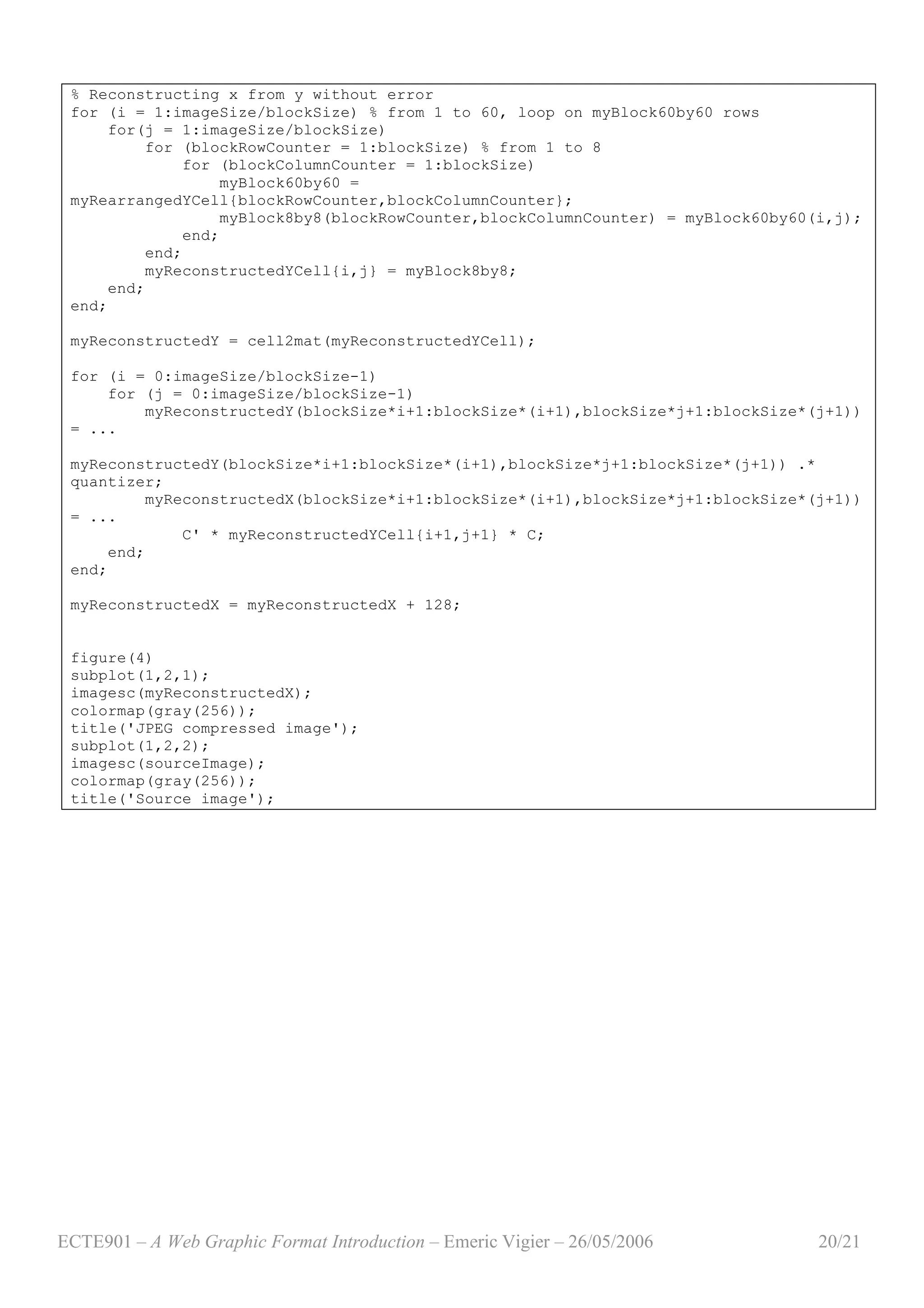 ECTE901 – A Web Graphic Format Introduction – Emeric Vigier – 26/05/2006 20/21
% Reconstructing x from y without error
for (i = 1:imageSize/blockSize) % from 1 to 60, loop on myBlock60by60 rows
for(j = 1:imageSize/blockSize)
for (blockRowCounter = 1:blockSize) % from 1 to 8
for (blockColumnCounter = 1:blockSize)
myBlock60by60 =
myRearrangedYCell{blockRowCounter,blockColumnCounter};
myBlock8by8(blockRowCounter,blockColumnCounter) = myBlock60by60(i,j);
end;
end;
myReconstructedYCell{i,j} = myBlock8by8;
end;
end;
myReconstructedY = cell2mat(myReconstructedYCell);
for (i = 0:imageSize/blockSize-1)
for (j = 0:imageSize/blockSize-1)
myReconstructedY(blockSize*i+1:blockSize*(i+1),blockSize*j+1:blockSize*(j+1))
= ...
myReconstructedY(blockSize*i+1:blockSize*(i+1),blockSize*j+1:blockSize*(j+1)) .*
quantizer;
myReconstructedX(blockSize*i+1:blockSize*(i+1),blockSize*j+1:blockSize*(j+1))
= ...
C' * myReconstructedYCell{i+1,j+1} * C;
end;
end;
myReconstructedX = myReconstructedX + 128;
figure(4)
subplot(1,2,1);
imagesc(myReconstructedX);
colormap(gray(256));
title('JPEG compressed image');
subplot(1,2,2);
imagesc(sourceImage);
colormap(gray(256));
title('Source image');
 
